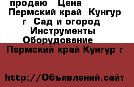 продаю › Цена ­ 22 000 - Пермский край, Кунгур г. Сад и огород » Инструменты. Оборудование   . Пермский край,Кунгур г.